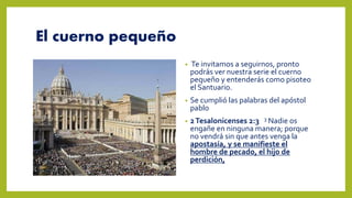 El cuerno pequeño
• Te invitamos a seguirnos, pronto
podrás ver nuestra serie el cuerno
pequeño y entenderás como pisoteo
el Santuario.
• Se cumplió las palabras del apóstol
pablo
• 2Tesalonicenses 2:3 3 Nadie os
engañe en ninguna manera; porque
no vendrá sin que antes venga la
apostasía, y se manifieste el
hombre de pecado, el hijo de
perdición,
 