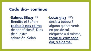 Cada dia= continuo
•Salmos 68:19 19
Bendito el Señor;
cada día nos colma
de beneficios El Dios
de nuestra
salvación. Selah
•Lucas 9:23 23Y
decía a todos: Si
alguno quiere venir
en pos de mí,
niéguese a sí mismo,
tome su cruz cada
día, y sígame.
 