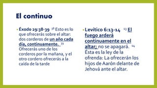 El continuo
• Éxodo 29:38-39 38 Esto es lo
que ofrecerás sobre el altar:
dos corderos de un año cada
día, continuamente. 39
Ofrecerás uno de los
corderos por la mañana, y el
otro cordero ofrecerás a la
caída de la tarde
•Levítico 6:13-14 13 El
fuego arderá
continuamente en el
altar; no se apagará. 14
Ésta es la ley de la
ofrenda: La ofrecerán los
hijos deAarón delante de
Jehová ante el altar.
 