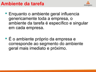 Ambiente da tarefa
 Enquanto o ambiente geral influencia
genericamente toda a empresa, o
ambiente da tarefa é específico e singular
em cada empresa.
 É o ambiente próprio da empresa e
corresponde ao segmento do ambiente
geral mais imediato e próximo.
 