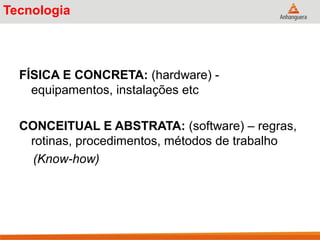 Tecnologia
FÍSICA E CONCRETA: (hardware) -
equipamentos, instalações etc
CONCEITUAL E ABSTRATA: (software) – regras,
rotinas, procedimentos, métodos de trabalho
(Know-how)
 