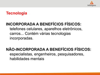 Tecnologia
INCORPORADA A BENEFÍCIOS FÍSICOS:
telefones celulares, aparelhos eletrônicos,
carros... Contém várias tecnologias
incorporadas.
NÃO-INCORPORADA A BENEFÍCIOS FÍSICOS:
especialistas, engenheiros, pesquisadores,
habilidades mentais
 