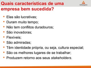Quais características de uma
empresa bem sucedida?
 Elas são lucrativas;
 Duram muito tempo;
 Não tem conflitos duradouros;
 São inovadoras;
 Flexíveis;
 São admiradas;
 Têm identidade própria, ou seja, cultura especial;
 São os melhores lugares de se trabalhar;
 Produzem retorno aos seus stakeholders.
 