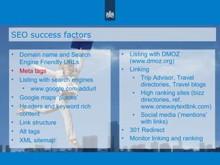 SEO success factors Domain name and Search Engine Friendly URLs Meta tags Listing with search engines www.google.com/addurl Google maps  ‘ places ’ Headers and keyword rich content Link structure Alt tags XML sitemap Listing with DMOZ (www.dmoz.org)  Linking Trip Advisor, Travel directories, Travel blogs High ranking sites (bizz directories, ref. www.onewaytextlink.com) Social media ( ‘ mentions ’  with links) 301 Redirect Monitor linking and ranking 