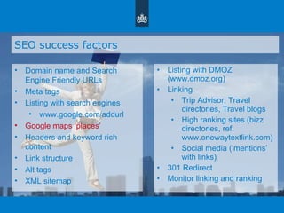 SEO success factors Domain name and Search Engine Friendly URLs Meta tags Listing with search engines www.google.com/addurl Google maps  ‘ places ’ Headers and keyword rich content Link structure Alt tags XML sitemap Listing with DMOZ (www.dmoz.org)  Linking Trip Advisor, Travel directories, Travel blogs High ranking sites (bizz directories, ref. www.onewaytextlink.com) Social media ( ‘ mentions ’  with links) 301 Redirect Monitor linking and ranking 