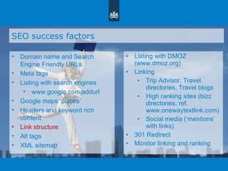 SEO success factors Domain name and Search Engine Friendly URLs Meta tags Listing with search engines www.google.com/addurl Google maps  ‘ places ’ Headers and keyword rich content Link structure Alt tags XML sitemap Listing with DMOZ (www.dmoz.org)  Linking Trip Advisor, Travel directories, Travel blogs High ranking sites (bizz directories, ref. www.onewaytextlink.com) Social media ( ‘ mentions ’  with links) 301 Redirect Monitor linking and ranking 
