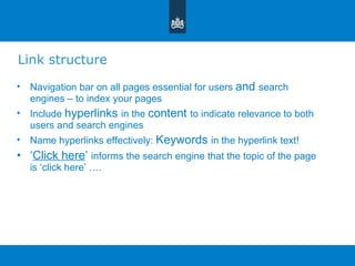 Link structure Navigation bar on all pages essential for users  and  search engines – to index your pages Include  hyperlinks  in the  content  to indicate relevance to both users and search engines Name hyperlinks effectively:  Keywords  in the hyperlink text! ‘ Click here ’   informs the search engine that the topic of the page is  ‘ click here ’  …. 