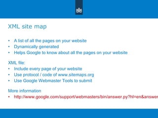 XML site map A list of all the pages on your website Dynamically generated  Helps Google to know about all the pages on your website XML file:  Include every page of your website  Use protocol / code of www.sitemaps.org Use Google Webmaster Tools to submit More information http://www.google.com/support/webmasters/bin/answer.py?hl=en&answer=156184 