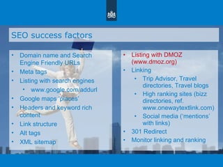 SEO success factors Domain name and Search Engine Friendly URLs Meta tags Listing with search engines www.google.com/addurl Google maps  ‘ places ’ Headers and keyword rich content Link structure Alt tags XML sitemap Listing with DMOZ (www.dmoz.org)  Linking Trip Advisor, Travel directories, Travel blogs High ranking sites (bizz directories, ref. www.onewaytextlink.com) Social media ( ‘ mentions ’  with links) 301 Redirect Monitor linking and ranking 