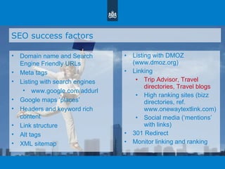 SEO success factors Domain name and Search Engine Friendly URLs Meta tags Listing with search engines www.google.com/addurl Google maps  ‘ places ’ Headers and keyword rich content Link structure Alt tags XML sitemap Listing with DMOZ (www.dmoz.org)  Linking Trip Advisor, Travel directories, Travel blogs High ranking sites (bizz directories, ref. www.onewaytextlink.com) Social media ( ‘ mentions ’  with links) 301 Redirect Monitor linking and ranking 
