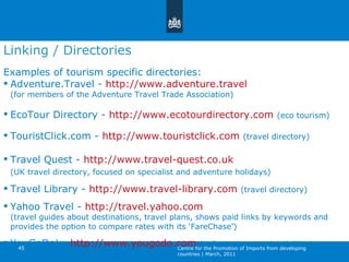 Examples of tourism specific directories: Adventure.Travel -  http://www.adventure.travel (for members of the Adventure Travel Trade Association) EcoTour Directory -  http://www.ecotourdirectory.com   (eco tourism) TouristClick.com -  http://www.touristclick.com   (travel directory)   Travel Quest -  http://www.travel-quest.co.uk   (UK travel directory, focused on specialist and adventure holidays)   Travel Library -  http://www.travel-library.com   (travel directory)  Yahoo Travel -  http://travel.yahoo.com (travel guides about destinations, travel plans, shows paid links by keywords and provides the option to compare rates with its  ‘ FareChase ’ ) YouGoDo! -  http://www.yougodo.com   (collects tours and activities)   Linking / Directories Centre for the Promotion of Imports from developing countries | March, 2011 