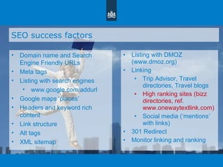 SEO success factors Domain name and Search Engine Friendly URLs Meta tags Listing with search engines www.google.com/addurl Google maps  ‘ places ’ Headers and keyword rich content Link structure Alt tags XML sitemap Listing with DMOZ (www.dmoz.org)  Linking Trip Advisor, Travel directories, Travel blogs High ranking sites (bizz directories, ref. www.onewaytextlink.com) Social media ( ‘ mentions ’  with links) 301 Redirect Monitor linking and ranking 