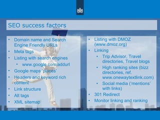 SEO success factors Domain name and Search Engine Friendly URLs Meta tags Listing with search engines www.google.com/addurl Google maps  ‘ places ’ Headers and keyword rich content Link structure Alt tags XML sitemap Listing with DMOZ (www.dmoz.org)  Linking Trip Advisor, Travel directories, Travel blogs High ranking sites (bizz directories, ref. www.onewaytextlink.com) Social media ( ‘ mentions ’  with links) 301 Redirect Monitor linking and ranking 