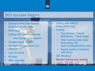 SEO success factors Domain name and Search Engine Friendly URLs Meta tags Listing with search engines www.google.com/addurl Google maps  ‘ places ’ Headers and keyword rich content Link structure Alt tags XML sitemap Listing with DMOZ (www.dmoz.org)  Linking Trip Advisor, Travel directories, Travel blogs High ranking sites (bizz directories, ref. www.onewaytextlink.com) Social media ( ‘ mentions ’  with links) 301 Redirect Monitor linking and ranking 