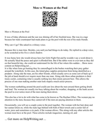 Men vs Women at the Pool
Men vs Women at the Pool
It was a Friday afternoon and the sun was shining off of her freckled nose. She was in a rage
because her male counterpart had made plans to go the pool with the rest of his male friends.
Why can t I go? She asked in a whiney voice.
Because this is man time. Besides, you said you had things to do today. He replied in a deep voice,
as he scratched at his five o clock shadow.
It was funny how she would always have her Girls Night Out and he wouldn t say a word about it.
He actually liked the peace and quiet it afforded him. But if the tables were to ever turn as they did
on that beautiful day, she could not understand for the life of her where this sudden ... Show more
content on Helpwriting.net ...
It is like when lions go hunting they lie camouflaged in the bushes watching their prey gather
around the waterhole. In this case, the tinted glass supplies protection from being identified as a
predator. Along side the man, are his other friends, which usually serve as some sort of back up if
the job at hand should ever require more than one man. Along side these urban predators is their
trusty cooler, containing what is usually nothing less then ninety percent beer. This allows the
process of one man making another man look stupid a much easier process.
The women sunbathing around the pool could care less about the men around them getting drunk
and loud. The women are usually too busy talking about the weather, shopping, or the hunk across
the pool to ever notice most of the men staring them down.
This also has a lot to do with what has come to be known as The Rayban Effect. The women pay no
attention to the men, because they cannot tell if the men are paying attention to them.
Occasionally, you will see a couple come to the pool together. The woman with her hair done and
her suntan lotion on, while the male lags behind with both of their towels and a cooler full of
water, juice and sometimes a six pack, if the woman allows. This along with any other articles the
woman must have at the pool. These articles include magazines, tanning oil, and
... Get more on HelpWriting.net ...
 