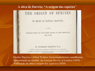 A obra de Darwin: “A origem das espécies”
. Charles Darwin e Alfred Wallace formularam teorias semelhantes.
. Apresentação na reunião da Linnean Society of London (1859).
. Publicação da obra a origem das espécies (1859).
 