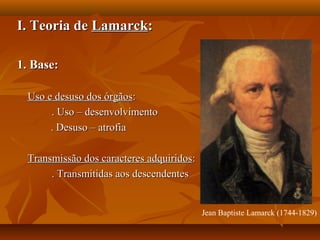 I. Teoria deI. Teoria de LamarckLamarck::
1. Base:1. Base:
Uso e desuso dos órgãosUso e desuso dos órgãos::
. Uso – desenvolvimento. Uso – desenvolvimento
. Desuso – atrofia. Desuso – atrofia
Transmissão dos caracteres adquiridosTransmissão dos caracteres adquiridos::
. Transmitidas aos descendentes. Transmitidas aos descendentes
Jean Baptiste Lamarck (1744-1829)
 