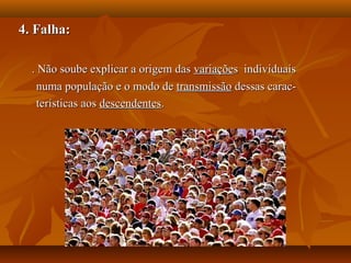 4. Falha:4. Falha:
. Não soube explicar a origem das. Não soube explicar a origem das variaçõevariações individuaiss individuais
numa população e o modo denuma população e o modo de transmissãotransmissão dessas carac-dessas carac-
terísticas aosterísticas aos descendentesdescendentes..
 
