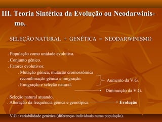 III. Teoria Sintética da Evolução ou Neodarwinis-III. Teoria Sintética da Evolução ou Neodarwinis-
mo.mo.
SELEÇÃO NATURAL + GENÉTICA = NEODARWINISMOSELEÇÃO NATURAL + GENÉTICA = NEODARWINISMO
. População como unidade evolutiva.
. Conjunto gênico.
. Fatores evolutivos:
. Mutação gênica, mutação cromossômica
recombinação gênica e imigração.
. Emigração e seleção natural.
Diminuição da V.G.
Aumento da V.G.
. Seleção natural atuando.
. Alteração da frequência gênica e genotípica Evolução
V.G.: variabilidade genética (diferenças individuais numa população).
 