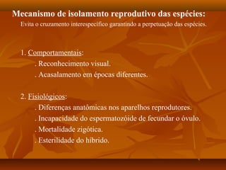 Mecanismo de isolamento reprodutivo das espécies:
Evita o cruzamento interespecífico garantindo a perpetuação das espécies.
1. Comportamentais:
. Reconhecimento visual.
. Acasalamento em épocas diferentes.
2. Fisiológicos:
. Diferenças anatômicas nos aparelhos reprodutores.
. Incapacidade do espermatozóide de fecundar o óvulo.
. Mortalidade zigótica.
. Esterilidade do híbrido.
 