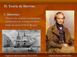 II. Teoria de Darwin:II. Teoria de Darwin:
1. Histórico:1. Histórico:
.. Objetivo da viagem: levantamentoObjetivo da viagem: levantamento
cartográfico da América do Sul acartográfico da América do Sul a
bordo do navio H.M.S. Beagle.bordo do navio H.M.S. Beagle.
Charles Darwin (1809-1882)Viagem ao redor do mundo (1832 a 1837)
 