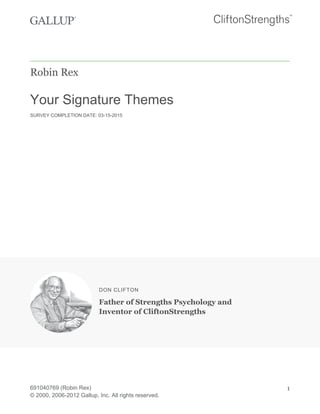 Robin Rex
Your Signature Themes
SURVEY COMPLETION DATE: 03-15-2015
DON CLIFTON
Father of Strengths Psychology and
Inventor of CliftonStrengths
691040769 (Robin Rex)
© 2000, 2006-2012 Gallup, Inc. All rights reserved.
1
 