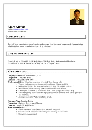 Ajeet Kumar
Email : ajeetraj3@gmail.com
Mobile :-+91-7531920565
To work in an organization where learning and progress is an integrated process, and where each day
is being looked for the new challenges it will be bringing.
One week trip in OXFORD BUSINESS COLLEGE, LONDON for International Business
environment in India & the UK on 29th
July 2015 to 3rd
August 2015
Company Name-Usha International Ltd Pvt.
Designation –Long Arm Sales
Duration - July 2015-March 2016
Job Responsibilities – Handling a territory in South Delhi.(channel sale)
• Worked on Expansion of Alternative Distribution Channel (ADC).
• Adding new dealers list at the same time providing full support growth.
• Also working on establishing good relationship with the dealers.
• Looking for expansion of Franchisee Store To the prospective dealers only.
• Market mapping, analysis and taking right decision to enhance sales for the growth of
the company.
• Also responsible for Achieving Sales targets.
Company Name-Repairwale.com
Designation –Business Development Manger
Duration - March 2016 to till date
Job Responsibilities –
• Identified and on-boarded retailer in different categories.
• Generated leads for the sales team to grow the categories manifold.
• Operations management
CAREER OBJECTIVE
INTERNATIONAL BUSINESS
WORK EXPERIENCE
 