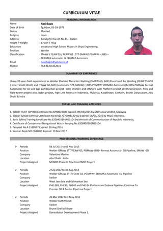 CURRICULUM VITAE
PERSONAL INFORMATION
Name : NasirBagio
Date of Birth : Tg.Uban, 03-03-1973
Status : Married
Religion : Islam
Address : BatuAjiPermai A3 No.45 – Batam
Height / Weight : 175cm / 75kg
Education : Vocational High School Majors in Ships Engineering.
Position : Welder
Classification : SMAW / FCAW SS / FCAW GS , STT GMAW/ PGMAW – JBBS –
- SERIMAX automatic & FERMAT Automatic
Email : nasirbagio@yahoo.co.id
Mobile : +62 81364252931
SUMMARY OF EXPERIENCE
I have 20 years field experienced as Welder Shielded Metal Arc Welding (SMAW-6G, 6GR) Flux-Cored Arc Welding (FCAW SS-6GR
/ Inner Shield Weld) and (FCAW GS-6GR) (automatic STT-GMAW),( JBBS-PGMAW SERIMAX Automatic)&(JBBS-PGMAW Fermat
Automatic) for Oil and Gas Construction project both onshore and offshore such Platform project Wellhead project, Piles and
Flare tower project also Jacket project, Pipe Line Project in Indonesia, Malaysia, Kazakhstan, Sakhalin, Brunei Darussalam, Abu
Dhabi & India
TRAVEL AND TRAINING ATTENDED
1. BOSIET HUET [OPITO] Certificate No.MYO022300 Expired: 09/03/2015 by MSTS Asia SdnBhd, Malaysia
2. BOSIET &TSbB [OPITO] Certificate No.939257070903120402 Expired: 08/03/2016 by M&O Indonesia.
3. Basic Safety Training Certificate No.6200402101N60104 by Minister of Communication of Republic Indonesia,
4. Certificate of Competency Navigational Watch Keeping No.6200402101N60104
5. Passport No.A 1160577 Expired: 26 Aug 2016
6. Seaman Book NO.C046065 Expired: 19 Mar 2017
PROFESSIONAL WORKING EXPERIENCE
 Periods 08 Jul 2015 to 05 Nov 2015
Position Welder GMAW STT/FCAW-GS, PGMAW-JBBS– Fermat Automatic- 5G Pipeline, SMAW -6G
Company Valentine Marine
Location Abu Dhabi - India
Project Assigned MHNRD Phase III Pipe Line ONDC Project
 Periods 2 Sep 2012 to 30 Aug 2014
Position Welder GMAW STT/ FCAW-GS ,PGMAW– SERIMAX Automatic 5G Pipeline
Company Swiber
Location West Java Sea and Kalimantan Sea
Project Assigned PHE-38B, PHE39, PHE40 and PHE-54 Platform and Subsea Pipelines Continue To
Premier Oil & Santos Pipe Line Project.
 Periods 20 Mar 2012 to 3 May 2012
Position Welder SMAW 6 GR
Company Swiber
Location Brunei Shell offshore
Project Assigned DanauBubut Development Phase 1.
 