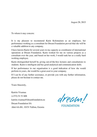 August 20, 2015
To whom it may concern:
It is my pleasure to recommend Karin Kolomainen as an employee, her
performance working as a consultant for Dream Foundation proved that she will be
a valuable addition to any company.
I have known Karin for several years in my capacity as coordinator of international
operations at Dream Foundation. Karin worked for me on various projects as a
consultant over the year, and based on her work, I would rank her as a really hard
working employee.
Karin distinguished herself by giving out-of-the-box lectures and consultations to
students. Karin is intelligent and has good analytical and communication skills.
If her performance in our organisation is a good indication of how she would
perform in yours, she would be a great asset to your company.
If I can be of any further assistance, or provide you with any further information,
please do not hesitate to contact me.
Yours Sincerely,
Katriin Visamaa
(+372) 51 51 608
katriin.visamaa@dreamfoundation.eu
Dream Foundation SA
Ahtri 6A-B1, 10151 Tallinn, Estonia
 