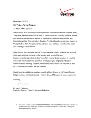 November 1st, 2015
RE: Verizon Partner Program
To Whom It May Concern:
Steve Orozco is an Authorized Solutions Provider in the Verizon Partner Program (VPP).
They were selected by Verizon because of their commitment to quality customer service
and high business standards, as well as their telecommunications experience and
technical expertise. Our Authorized Solutions Providers have the unwavering support of
Verizon behind them. Verizon and Steve Orozco have a shared commitment to meet
and exceed your expectations.
Steve Orozco has completed Verizon’s comprehensive industry, product, and technical
training curriculum and is able to offer you the wide range of Verizon
telecommunications products and services, from voice and data solutions to switched
and private network services, as well as assist you in your long-range integrated
communications planning. Together, Verizon and Steve Orozco can help ensure that
your communication dollars are well invested.
Should you have additional questions regarding Steve Orozco or the Verizon Partner
Program, please feel free to contact , Verizon Channel Manager, at www.verizon.com.
Sincerely,
Richard P. Williams
Executive Director, Verizon Enterprise Marketing
• This communication contains VERIZON PROPRIETARY AND CONFIDENTIAL information which is not
to be disseminated, distributed, or otherwise conveyed to any third parties without the express
written permission of Verizon.
 