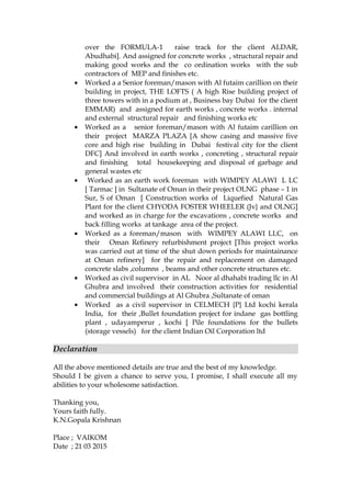 over the FORMULA-1 raise track for the client ALDAR,
Abudhabi]. And assigned for concrete works , structural repair and
making good works and the co ordination works with the sub
contractors of MEP and finishes etc.
• Worked a a Senior foreman/mason with Al futaim carillion on their
building in project, THE LOFTS ( A high Rise building project of
three towers with in a podium at , Business bay Dubai for the client
EMMAR) and assigned for earth works , concrete works . internal
and external structural repair and finishing works etc
• Worked as a senior foreman/mason with Al futaim carillion on
their project MARZA PLAZA [A show casing and massive five
core and high rise building in Dubai festival city for the client
DFC] And involved in earth works , concreting , structural repair
and finishing total housekeeping and disposal of garbage and
general wastes etc
• Worked as an earth work foreman with WIMPEY ALAWI L LC
[ Tarmac ] in Sultanate of Oman in their project OLNG phase – 1 in
Sur, S of Oman [ Construction works of Liquefied Natural Gas
Plant for the client CHYODA FOSTER WHEELER (Jv} and OLNG]
and worked as in charge for the excavations , concrete works and
back filling works at tankage area of the project.
• Worked as a foreman/mason with WIMPEY ALAWI LLC, on
their Oman Refinery refurbishment project [This project works
was carried out at time of the shut down periods for maintainance
at Oman refinery] for the repair and replacement on damaged
concrete slabs ,columns , beams and other concrete structures etc.
• Worked as civil supervisor in AL Noor al dhahabi trading llc in Al
Ghubra and involved their construction activities for residential
and commercial buildings at Al Ghubra ,Sultanate of oman
• Worked as a civil supervisor in CELMECH {P} Ltd kochi kerala
India, for their ,Bullet foundation project for indane gas bottling
plant , udayamperur , kochi [ Pile foundations for the bullets
(storage vessels) for the client Indian Oil Corporation ltd
Declaration
All the above mentioned details are true and the best of my knowledge.
Should I be given a chance to serve you, I promise, I shall execute all my
abilities to your wholesome satisfaction.
Thanking you,
Yours faith fully.
K.N.Gopala Krishnan
Place ; VAIKOM
Date ; 21 03 2015
 