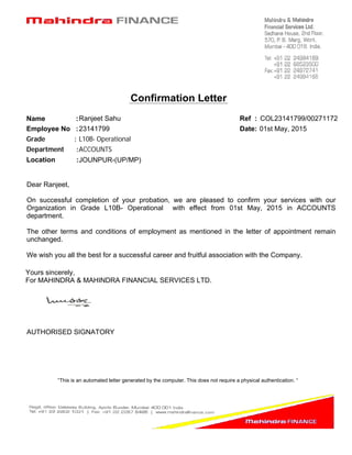 Confirmation Letter
“This is an automated letter generated by the computer. This does not require a physical authentication. “
COL23141799/00271172Ref :Ranjeet SahuName :
23141799Employee No :
L10B- OperationalGrade :
JOUNPUR-(UP/MP)Location :
On successful completion of your probation, we are pleased to confirm your services with our
Organization in Grade L10B- Operational with effect from 01st May, 2015 in ACCOUNTS
department.
The other terms and conditions of employment as mentioned in the letter of appointment remain
unchanged.
We wish you all the best for a successful career and fruitful association with the Company.
Yours sincerely,
For MAHINDRA & MAHINDRA FINANCIAL SERVICES LTD.
AUTHORISED SIGNATORY
01st May, 2015Date:
ACCOUNTSDepartment :
Dear Ranjeet,
 