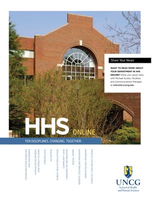 HHSONLINE
COMMUNICATIONSCIENCES
ANDDISORDERS
HUMANDEVELOPMENT
ANDFAMILYSTUDIES
KINESIOLOGY
NUTRITION
PUBLICHEALTHEDUCATION
COMMUNITYAND
THERAPEUTICRECREATION
SOCIALWORK
GENETICCOUNSELINGPROGRAM
GERONTOLOGYPROGRAM
CONFLICTANDPEACESTUDIES
TEN DISCIPLINES. CHANGING. TOGETHER.
Share Your News
WANT TO READ MORE ABOUT
YOUR DEPARTMENT IN HHS
ONLINE? Share your good news
with Michael Scotto, Facilities
and Communications Manager,
at mfscotto@uncg.edu.
 
