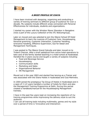 A BRIEF PROFILE OF CHAYA
I have been involved with designing, organizing and conducting a
variety of training seminars to different group of audience for over a
decade. My subjects include different areas connected with Personal
Effectiveness for individuals, students and organizations.
I started my career with the Windsor Manor Sheraton in Bangalore
(now a part of the Luxury Collection of the ITC Welcomgroup).
Later on moved and was selected to join the Oberoi School Of Hotel
Management to learn the nuances of Customer Care, Housekeeping,
Personal grooming, Customer Interaction, Customer Handling,
Grievance handling, Effective Supervision, Eye for Detail and
Management Techniques.
I was posted to The Oberoi Grand Calcutta and later moved on to
Trident Chennai. After a brief sabbatical from active hotel operations to
take care of the family started teaching in a hotel school at Hyderabad.
Handled the 3-years course and taught a variety of subjects including:
• Food and Beverage Service
• Housekeeping
• Communication skills
• Marketing and Sales
• Organizational Behavior
• HR Management
Moved out in the year 2003 and started free lancing as a Trainer and
was associated with the Diana Hotels in Hyderabad and Club Mahindra.
In 2004 joined the prestigious Taj Group of Hotels in Hyderabad and in
a span of 3 1/2 years handled a number of hotels for them and also
the Management Training Programme at Delhi. During this period
created a handbook/manual for the Housekeeping Management
trainees.
I have in the past few years kept on increasing the repertoire of my
training programmes while improvising the delivery style to suit the
audience.
I can use all training tools including multimedia, games and my style
over a period of time is ‘Innovative and Interactive’.
 