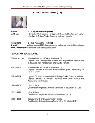 Dr. Olobo Maurice, PhD, Management Science and Engineering
1
CURRICULUM VITAE (CV)
Name : Dr. Olobo Maurice (PhD)
Address : School of Business and Management, Uganda Christian University
P.O.Box 4, Bishop Tucker Campus, Mukono, Uganda
Telephone : +256-701965549 (Mobile)
E-mail : olobomaurices2005@yahoo.com or olobomaurices2005@gmail.com
MSN/Messenger : olobomaurices2005@yahoo.com
EDUCATION BACKGROUND.
2008~ 2011/06 Wuhan University of Technology (WHUT)
Degree: Ph.D Management Science and Engineering, Specializing
in Financial Risk Management and Capital Markets
2005~2008 Wuhan University of Technology (WHUT)
Degree: Masters in Business Administration (MBA) specializing in
Finance (Hons)
2001~2004 Uganda Christian University (UCU) Bishop Tucker Campus, Mukono
Degree: Bachelor in Business Administration (BBA) Finance and
Accounting (First Class)
1999~2000 Jinja College
Qualification: Uganda Advanced Certificate of Education (UACE)
1995~1998 Jinja College
Qualification: Uganda Certificate of Education (UCE)
1988~1994 Kisugu Church of Uganda Primary School
Qualification: Primary Leaving Examination Certificate (PLE)
 