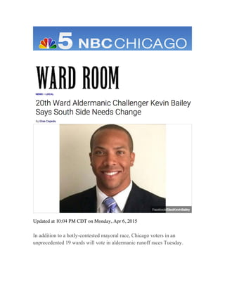  
	
  
	
  
	
  
	
  
	
  
Updated at 10:04 PM CDT on Monday, Apr 6, 2015
In addition to a hotly-contested mayoral race, Chicago voters in an
unprecedented 19 wards will vote in aldermanic runoff races Tuesday.
 