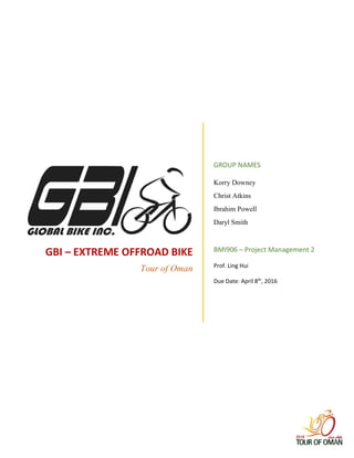 GBI – EXTREME OFFROAD BIKE
Tour of Oman
GROUP NAMES
Korry Downey
Christ Atkins
Ibrahim Powell
Daryl Smith
BMI906 – Project Management 2
Prof. Ling Hui
Due Date: April 8th
, 2016
 