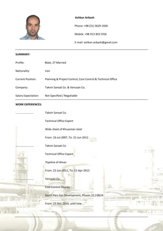 Ashkan Anbash
Phone: +98 (31) 3629 1928
Mobile: +98 913 303 5356
E-mail: ashkan.anbash@gmail.com
SUMMARY:
Profile: Male, 27 Married
Nationality: Iran
Current Position: Planning & Project Control, Cost Control & Technical Office
Company: Takvin Sanaat Co. & Venusan Co.
Salary Expectation: Not Specified / Negotiable
WORK EXPERIENCES:
........................ Takvin Sanaat Co.
Technical Office Expert
Wide sheet of Khuzestan steel
From: 16-Jul-2007, To: 21-Jun-2011
........................ Takvin Sanaat Co.
Technical Office Expert
Pipeline of Ahvaz
From: 22-Jun-2011, To: 21-Apr-2013
........................ Venusan Co.
Cost Control Deputy
South Pars Gas Development, Phases 22,23&24
From: 22-Dec-2014, until now …
 