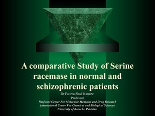 A comparative Study of Serine
racemase in normal and
schizophrenic patients
Dr Fatima Shad Kaneez
Professor
Panjwani Center For Molecular Medicine and Drug Research
International Center For Chemical and Biological Sciences
University of Karachi. Pakistan
 