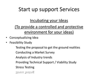 Start up support Services
Incubating your Ideas
(To provide a controlled and protective
environment for your ideas)
• Conceptualizing Idea
• Feasibility Study
Testing the proposal to get the ground realities
Conducting a Market Survey
Analysis of Industry trends
Providing Technical Support / Viability Study
Stress Testing
 