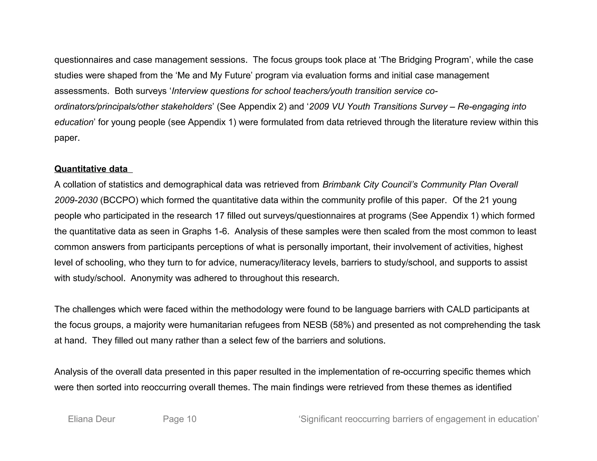 questionnaires and case management sessions. The focus groups took place at ‘The Bridging Program’, while the case
studies were shaped from the ‘Me and My Future’ program via evaluation forms and initial case management
assessments. Both surveys ‘Interview questions for school teachers/youth transition service co-
ordinators/principals/other stakeholders’ (See Appendix 2) and ‘2009 VU Youth Transitions Survey – Re-engaging into
education’ for young people (see Appendix 1) were formulated from data retrieved through the literature review within this
paper.
Quantitative data
A collation of statistics and demographical data was retrieved from Brimbank City Council’s Community Plan Overall
2009-2030 (BCCPO) which formed the quantitative data within the community profile of this paper. Of the 21 young
people who participated in the research 17 filled out surveys/questionnaires at programs (See Appendix 1) which formed
the quantitative data as seen in Graphs 1-6. Analysis of these samples were then scaled from the most common to least
common answers from participants perceptions of what is personally important, their involvement of activities, highest
level of schooling, who they turn to for advice, numeracy/literacy levels, barriers to study/school, and supports to assist
with study/school. Anonymity was adhered to throughout this research.
The challenges which were faced within the methodology were found to be language barriers with CALD participants at
the focus groups, a majority were humanitarian refugees from NESB (58%) and presented as not comprehending the task
at hand. They filled out many rather than a select few of the barriers and solutions.
Analysis of the overall data presented in this paper resulted in the implementation of re-occurring specific themes which
were then sorted into reoccurring overall themes. The main findings were retrieved from these themes as identified
Eliana Deur Page 10 ‘Significant reoccurring barriers of engagement in education’
 
