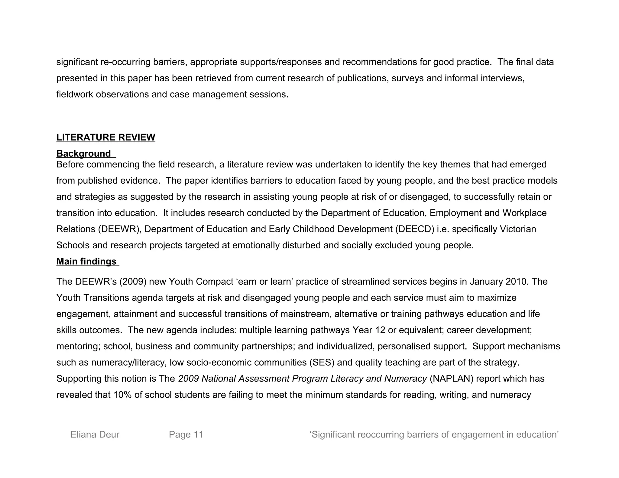 significant re-occurring barriers, appropriate supports/responses and recommendations for good practice. The final data
presented in this paper has been retrieved from current research of publications, surveys and informal interviews,
fieldwork observations and case management sessions.
LITERATURE REVIEW
Background
Before commencing the field research, a literature review was undertaken to identify the key themes that had emerged
from published evidence. The paper identifies barriers to education faced by young people, and the best practice models
and strategies as suggested by the research in assisting young people at risk of or disengaged, to successfully retain or
transition into education. It includes research conducted by the Department of Education, Employment and Workplace
Relations (DEEWR), Department of Education and Early Childhood Development (DEECD) i.e. specifically Victorian
Schools and research projects targeted at emotionally disturbed and socially excluded young people.
Main findings
The DEEWR’s (2009) new Youth Compact ‘earn or learn’ practice of streamlined services begins in January 2010. The
Youth Transitions agenda targets at risk and disengaged young people and each service must aim to maximize
engagement, attainment and successful transitions of mainstream, alternative or training pathways education and life
skills outcomes. The new agenda includes: multiple learning pathways Year 12 or equivalent; career development;
mentoring; school, business and community partnerships; and individualized, personalised support. Support mechanisms
such as numeracy/literacy, low socio-economic communities (SES) and quality teaching are part of the strategy.
Supporting this notion is The 2009 National Assessment Program Literacy and Numeracy (NAPLAN) report which has
revealed that 10% of school students are failing to meet the minimum standards for reading, writing, and numeracy
Eliana Deur Page 11 ‘Significant reoccurring barriers of engagement in education’
 