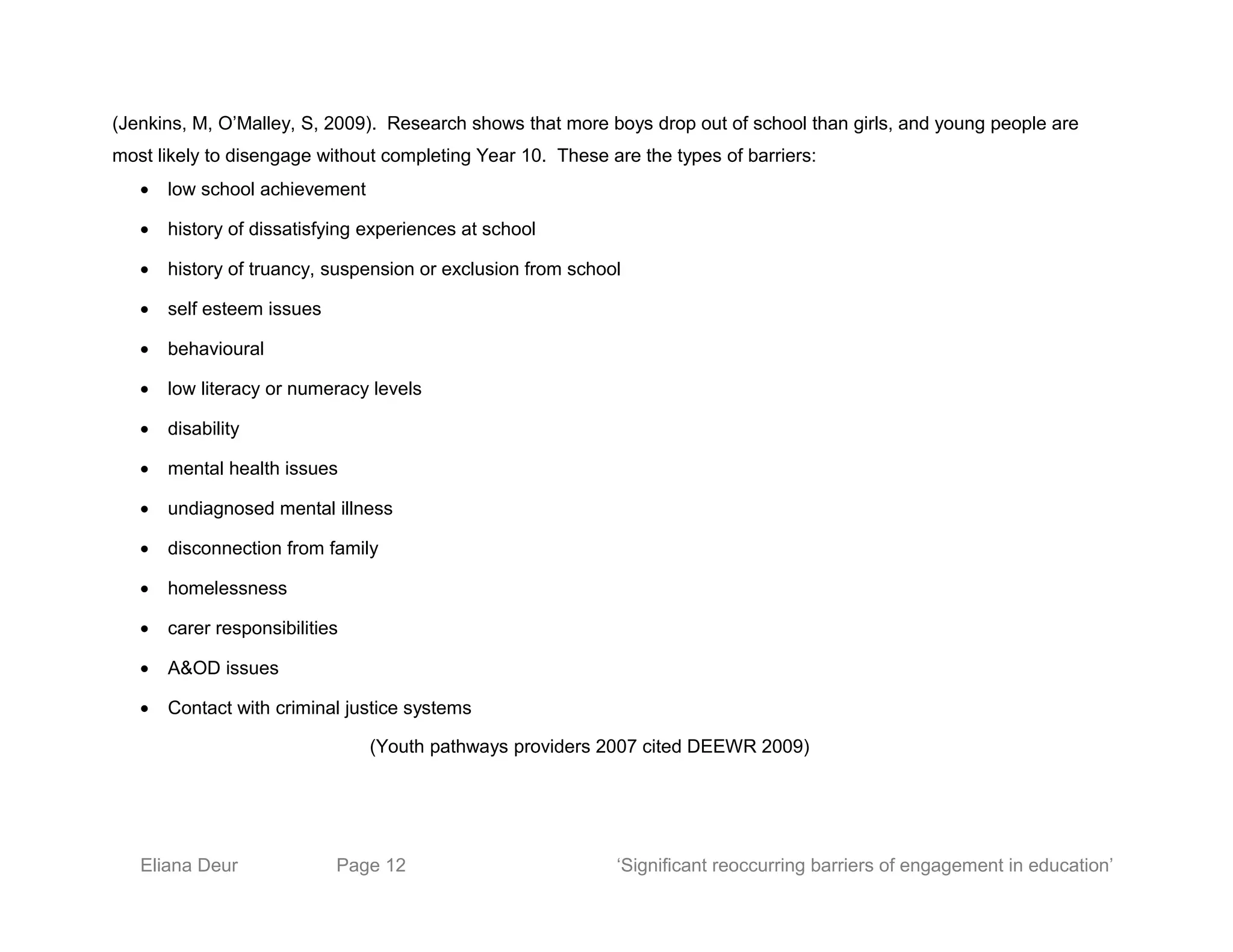 (Jenkins, M, O’Malley, S, 2009). Research shows that more boys drop out of school than girls, and young people are
most likely to disengage without completing Year 10. These are the types of barriers:
• low school achievement
• history of dissatisfying experiences at school
• history of truancy, suspension or exclusion from school
• self esteem issues
• behavioural
• low literacy or numeracy levels
• disability
• mental health issues
• undiagnosed mental illness
• disconnection from family
• homelessness
• carer responsibilities
• A&OD issues
• Contact with criminal justice systems
(Youth pathways providers 2007 cited DEEWR 2009)
Eliana Deur Page 12 ‘Significant reoccurring barriers of engagement in education’
 