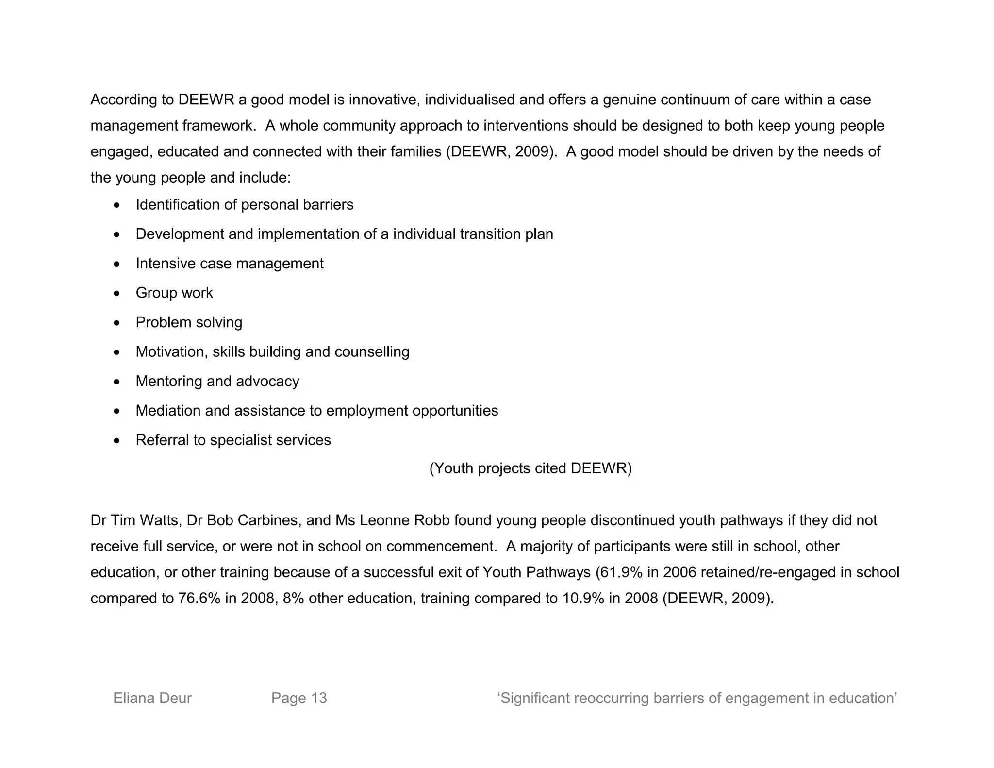 According to DEEWR a good model is innovative, individualised and offers a genuine continuum of care within a case
management framework. A whole community approach to interventions should be designed to both keep young people
engaged, educated and connected with their families (DEEWR, 2009). A good model should be driven by the needs of
the young people and include:
• Identification of personal barriers
• Development and implementation of a individual transition plan
• Intensive case management
• Group work
• Problem solving
• Motivation, skills building and counselling
• Mentoring and advocacy
• Mediation and assistance to employment opportunities
• Referral to specialist services
(Youth projects cited DEEWR)
Dr Tim Watts, Dr Bob Carbines, and Ms Leonne Robb found young people discontinued youth pathways if they did not
receive full service, or were not in school on commencement. A majority of participants were still in school, other
education, or other training because of a successful exit of Youth Pathways (61.9% in 2006 retained/re-engaged in school
compared to 76.6% in 2008, 8% other education, training compared to 10.9% in 2008 (DEEWR, 2009).
Eliana Deur Page 13 ‘Significant reoccurring barriers of engagement in education’
 