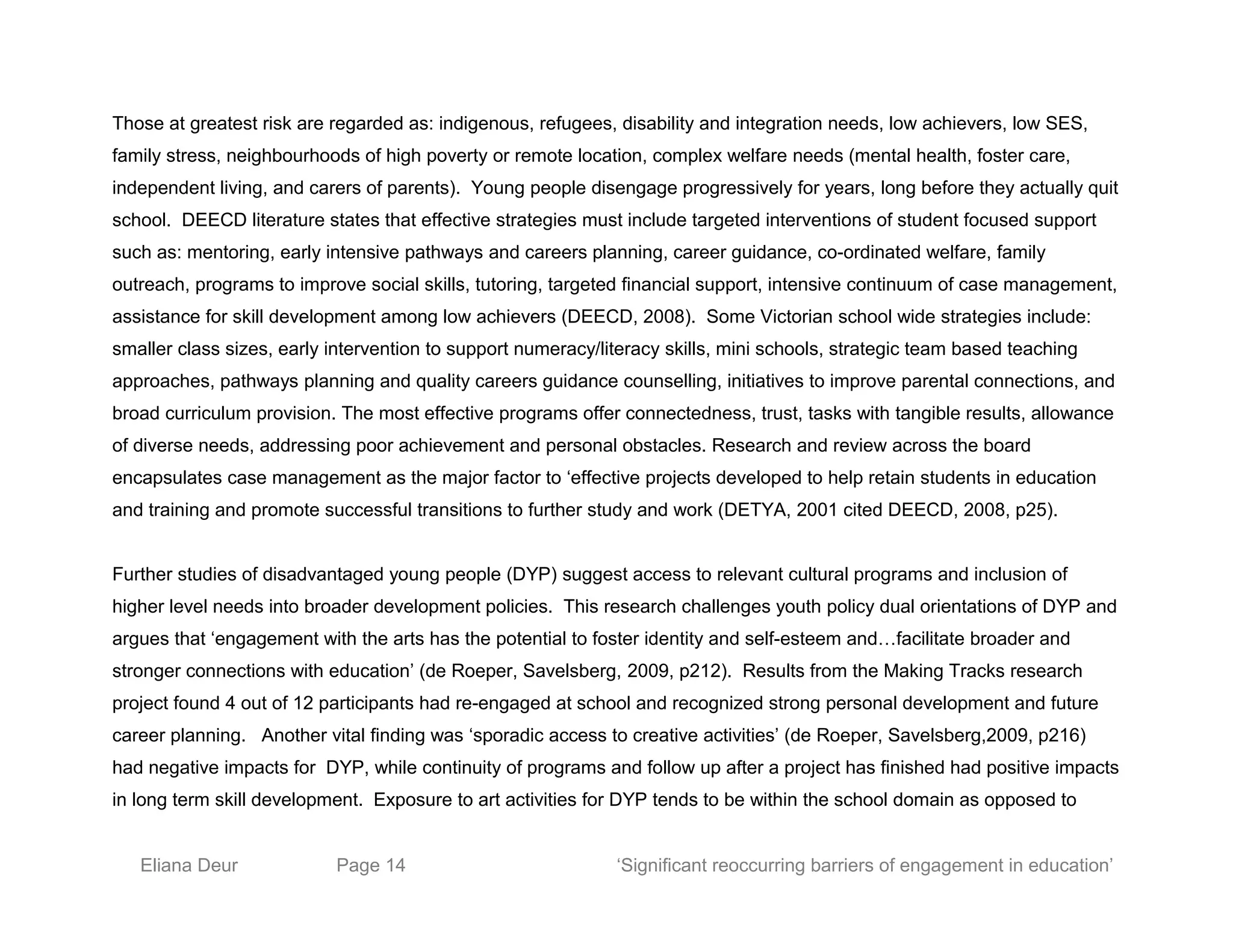Those at greatest risk are regarded as: indigenous, refugees, disability and integration needs, low achievers, low SES,
family stress, neighbourhoods of high poverty or remote location, complex welfare needs (mental health, foster care,
independent living, and carers of parents). Young people disengage progressively for years, long before they actually quit
school. DEECD literature states that effective strategies must include targeted interventions of student focused support
such as: mentoring, early intensive pathways and careers planning, career guidance, co-ordinated welfare, family
outreach, programs to improve social skills, tutoring, targeted financial support, intensive continuum of case management,
assistance for skill development among low achievers (DEECD, 2008). Some Victorian school wide strategies include:
smaller class sizes, early intervention to support numeracy/literacy skills, mini schools, strategic team based teaching
approaches, pathways planning and quality careers guidance counselling, initiatives to improve parental connections, and
broad curriculum provision. The most effective programs offer connectedness, trust, tasks with tangible results, allowance
of diverse needs, addressing poor achievement and personal obstacles. Research and review across the board
encapsulates case management as the major factor to ‘effective projects developed to help retain students in education
and training and promote successful transitions to further study and work (DETYA, 2001 cited DEECD, 2008, p25).
Further studies of disadvantaged young people (DYP) suggest access to relevant cultural programs and inclusion of
higher level needs into broader development policies. This research challenges youth policy dual orientations of DYP and
argues that ‘engagement with the arts has the potential to foster identity and self-esteem and…facilitate broader and
stronger connections with education’ (de Roeper, Savelsberg, 2009, p212). Results from the Making Tracks research
project found 4 out of 12 participants had re-engaged at school and recognized strong personal development and future
career planning. Another vital finding was ‘sporadic access to creative activities’ (de Roeper, Savelsberg,2009, p216)
had negative impacts for DYP, while continuity of programs and follow up after a project has finished had positive impacts
in long term skill development. Exposure to art activities for DYP tends to be within the school domain as opposed to
Eliana Deur Page 14 ‘Significant reoccurring barriers of engagement in education’
 