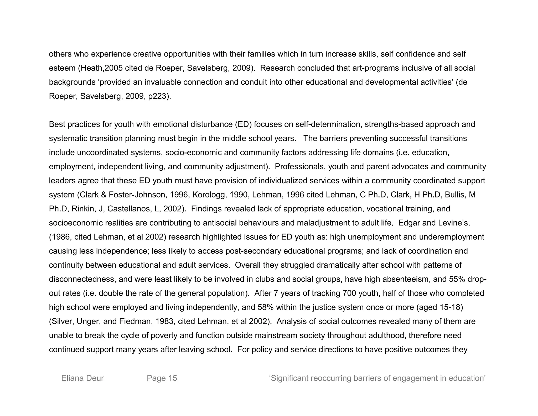 others who experience creative opportunities with their families which in turn increase skills, self confidence and self
esteem (Heath,2005 cited de Roeper, Savelsberg, 2009). Research concluded that art-programs inclusive of all social
backgrounds ‘provided an invaluable connection and conduit into other educational and developmental activities’ (de
Roeper, Savelsberg, 2009, p223).
Best practices for youth with emotional disturbance (ED) focuses on self-determination, strengths-based approach and
systematic transition planning must begin in the middle school years. The barriers preventing successful transitions
include uncoordinated systems, socio-economic and community factors addressing life domains (i.e. education,
employment, independent living, and community adjustment). Professionals, youth and parent advocates and community
leaders agree that these ED youth must have provision of individualized services within a community coordinated support
system (Clark & Foster-Johnson, 1996, Korologg, 1990, Lehman, 1996 cited Lehman, C Ph.D, Clark, H Ph.D, Bullis, M
Ph.D, Rinkin, J, Castellanos, L, 2002). Findings revealed lack of appropriate education, vocational training, and
socioeconomic realities are contributing to antisocial behaviours and maladjustment to adult life. Edgar and Levine’s,
(1986, cited Lehman, et al 2002) research highlighted issues for ED youth as: high unemployment and underemployment
causing less independence; less likely to access post-secondary educational programs; and lack of coordination and
continuity between educational and adult services. Overall they struggled dramatically after school with patterns of
disconnectedness, and were least likely to be involved in clubs and social groups, have high absenteeism, and 55% drop-
out rates (i.e. double the rate of the general population). After 7 years of tracking 700 youth, half of those who completed
high school were employed and living independently, and 58% within the justice system once or more (aged 15-18)
(Silver, Unger, and Fiedman, 1983, cited Lehman, et al 2002). Analysis of social outcomes revealed many of them are
unable to break the cycle of poverty and function outside mainstream society throughout adulthood, therefore need
continued support many years after leaving school. For policy and service directions to have positive outcomes they
Eliana Deur Page 15 ‘Significant reoccurring barriers of engagement in education’
 