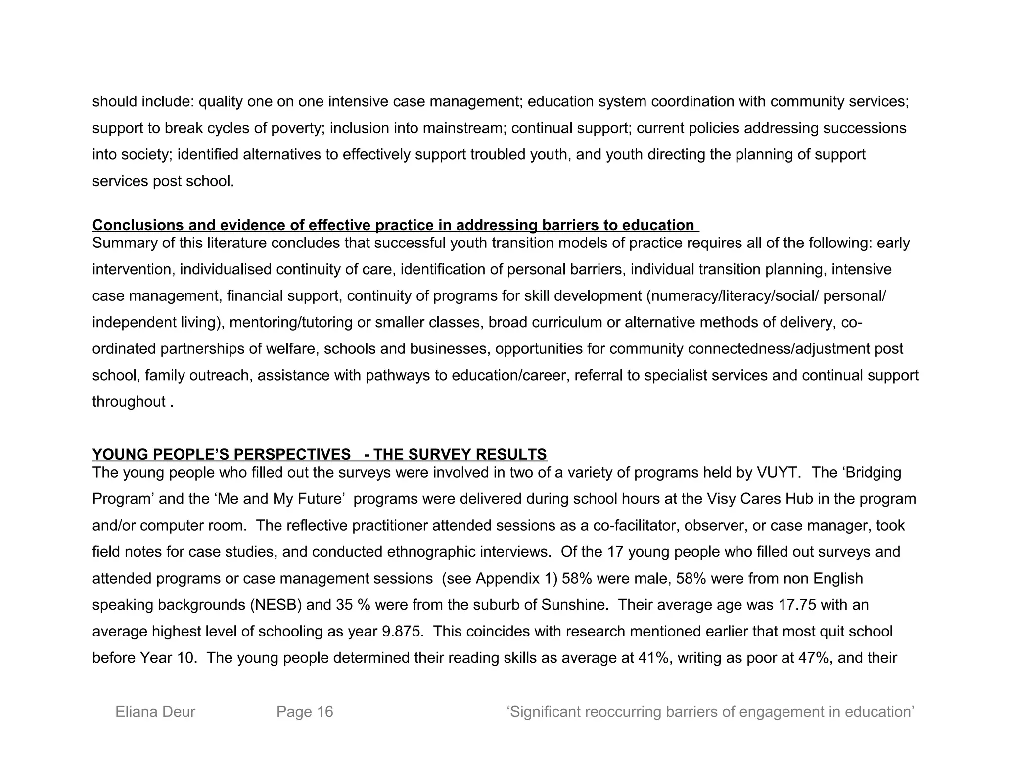 should include: quality one on one intensive case management; education system coordination with community services;
support to break cycles of poverty; inclusion into mainstream; continual support; current policies addressing successions
into society; identified alternatives to effectively support troubled youth, and youth directing the planning of support
services post school.
Conclusions and evidence of effective practice in addressing barriers to education
Summary of this literature concludes that successful youth transition models of practice requires all of the following: early
intervention, individualised continuity of care, identification of personal barriers, individual transition planning, intensive
case management, financial support, continuity of programs for skill development (numeracy/literacy/social/ personal/
independent living), mentoring/tutoring or smaller classes, broad curriculum or alternative methods of delivery, co-
ordinated partnerships of welfare, schools and businesses, opportunities for community connectedness/adjustment post
school, family outreach, assistance with pathways to education/career, referral to specialist services and continual support
throughout .
YOUNG PEOPLE’S PERSPECTIVES - THE SURVEY RESULTS
The young people who filled out the surveys were involved in two of a variety of programs held by VUYT. The ‘Bridging
Program’ and the ‘Me and My Future’ programs were delivered during school hours at the Visy Cares Hub in the program
and/or computer room. The reflective practitioner attended sessions as a co-facilitator, observer, or case manager, took
field notes for case studies, and conducted ethnographic interviews. Of the 17 young people who filled out surveys and
attended programs or case management sessions (see Appendix 1) 58% were male, 58% were from non English
speaking backgrounds (NESB) and 35 % were from the suburb of Sunshine. Their average age was 17.75 with an
average highest level of schooling as year 9.875. This coincides with research mentioned earlier that most quit school
before Year 10. The young people determined their reading skills as average at 41%, writing as poor at 47%, and their
Eliana Deur Page 16 ‘Significant reoccurring barriers of engagement in education’
 