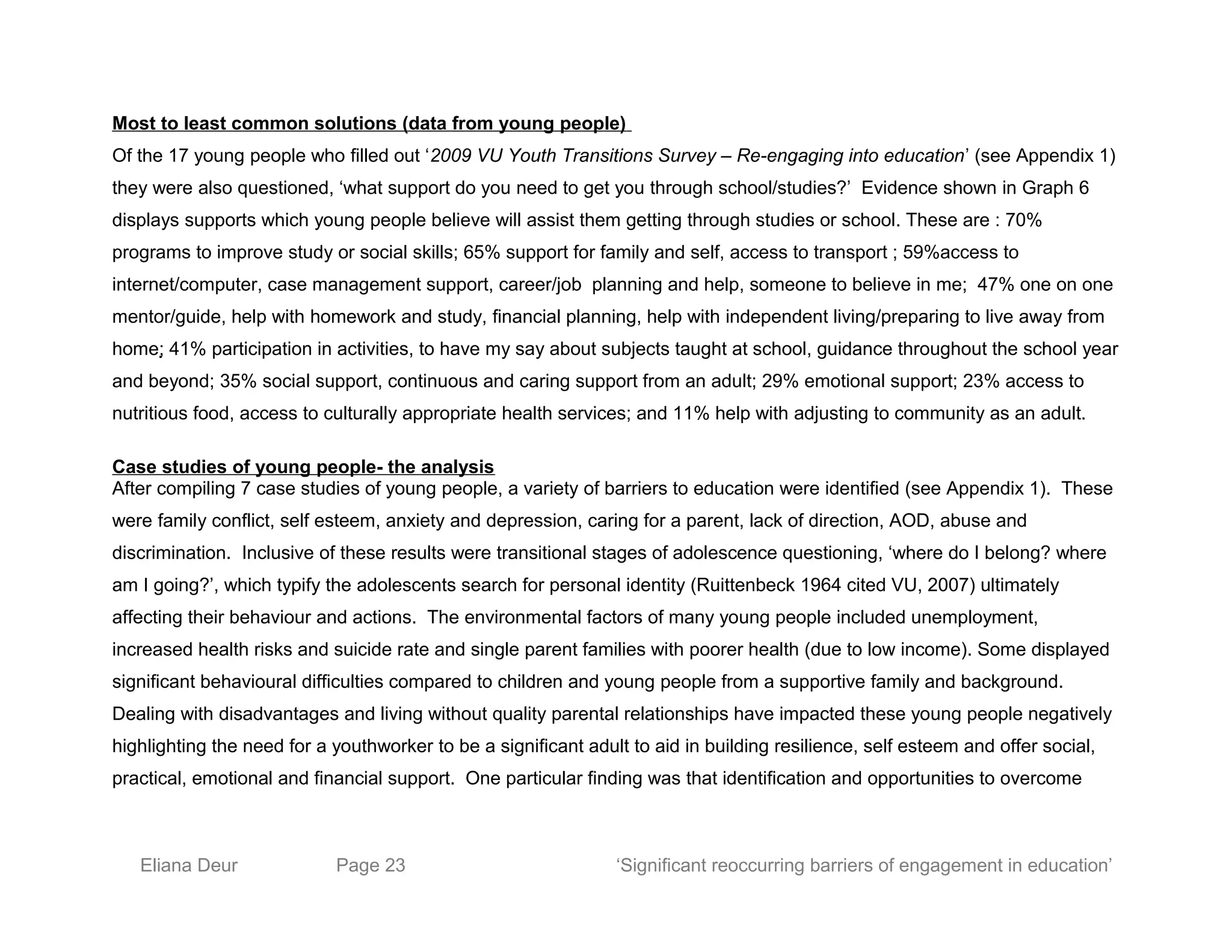 Most to least common solutions (data from young people)
Of the 17 young people who filled out ‘2009 VU Youth Transitions Survey – Re-engaging into education’ (see Appendix 1)
they were also questioned, ‘what support do you need to get you through school/studies?’ Evidence shown in Graph 6
displays supports which young people believe will assist them getting through studies or school. These are : 70%
programs to improve study or social skills; 65% support for family and self, access to transport ; 59%access to
internet/computer, case management support, career/job planning and help, someone to believe in me; 47% one on one
mentor/guide, help with homework and study, financial planning, help with independent living/preparing to live away from
home; 41% participation in activities, to have my say about subjects taught at school, guidance throughout the school year
and beyond; 35% social support, continuous and caring support from an adult; 29% emotional support; 23% access to
nutritious food, access to culturally appropriate health services; and 11% help with adjusting to community as an adult.
Case studies of young people- the analysis
After compiling 7 case studies of young people, a variety of barriers to education were identified (see Appendix 1). These
were family conflict, self esteem, anxiety and depression, caring for a parent, lack of direction, AOD, abuse and
discrimination. Inclusive of these results were transitional stages of adolescence questioning, ‘where do I belong? where
am I going?’, which typify the adolescents search for personal identity (Ruittenbeck 1964 cited VU, 2007) ultimately
affecting their behaviour and actions. The environmental factors of many young people included unemployment,
increased health risks and suicide rate and single parent families with poorer health (due to low income). Some displayed
significant behavioural difficulties compared to children and young people from a supportive family and background.
Dealing with disadvantages and living without quality parental relationships have impacted these young people negatively
highlighting the need for a youthworker to be a significant adult to aid in building resilience, self esteem and offer social,
practical, emotional and financial support. One particular finding was that identification and opportunities to overcome
Eliana Deur Page 23 ‘Significant reoccurring barriers of engagement in education’
 