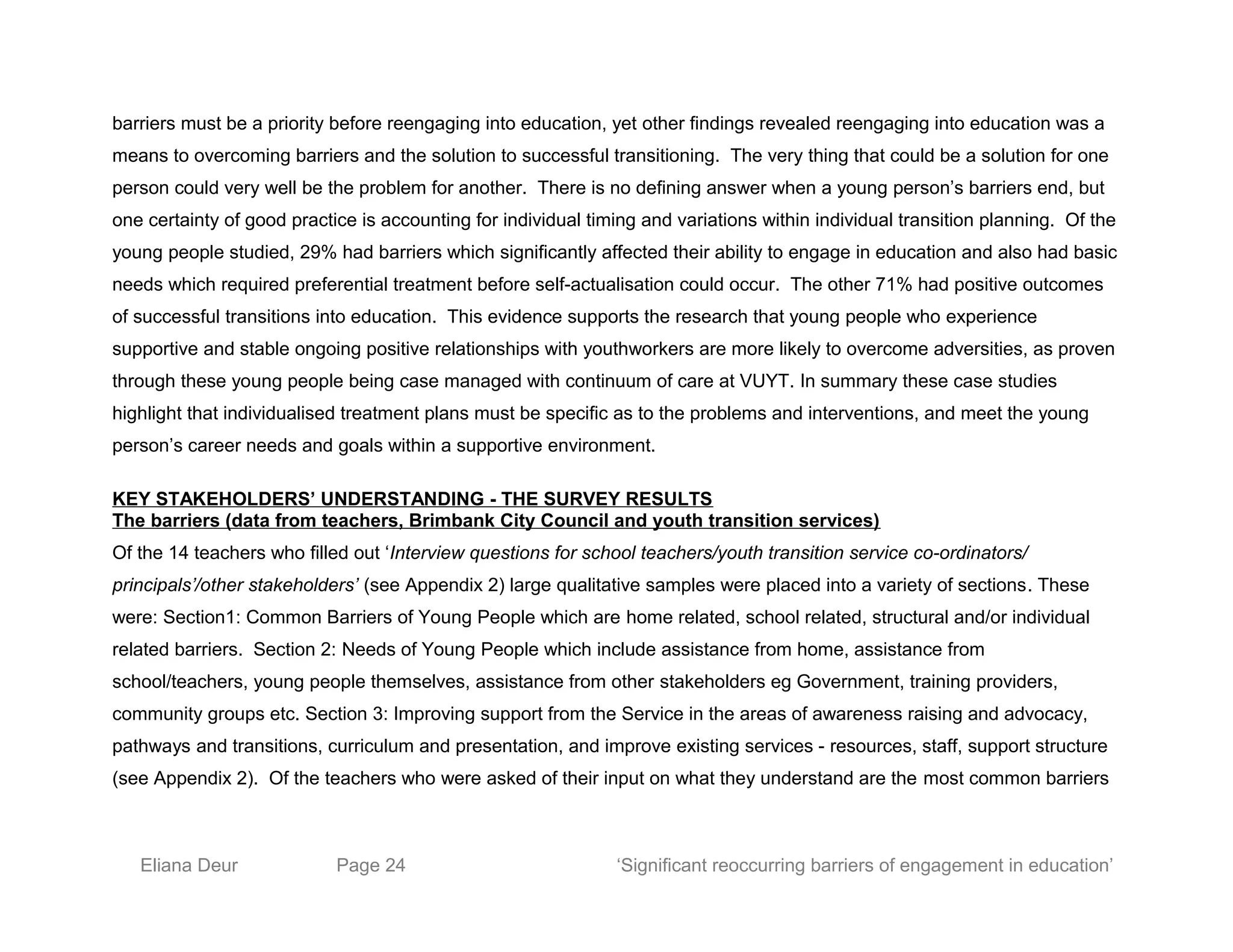 barriers must be a priority before reengaging into education, yet other findings revealed reengaging into education was a
means to overcoming barriers and the solution to successful transitioning. The very thing that could be a solution for one
person could very well be the problem for another. There is no defining answer when a young person’s barriers end, but
one certainty of good practice is accounting for individual timing and variations within individual transition planning. Of the
young people studied, 29% had barriers which significantly affected their ability to engage in education and also had basic
needs which required preferential treatment before self-actualisation could occur. The other 71% had positive outcomes
of successful transitions into education. This evidence supports the research that young people who experience
supportive and stable ongoing positive relationships with youthworkers are more likely to overcome adversities, as proven
through these young people being case managed with continuum of care at VUYT. In summary these case studies
highlight that individualised treatment plans must be specific as to the problems and interventions, and meet the young
person’s career needs and goals within a supportive environment.
KEY STAKEHOLDERS’ UNDERSTANDING - THE SURVEY RESULTS
The barriers (data from teachers, Brimbank City Council and youth transition services)
Of the 14 teachers who filled out ‘Interview questions for school teachers/youth transition service co-ordinators/
principals’/other stakeholders’ (see Appendix 2) large qualitative samples were placed into a variety of sections. These
were: Section1: Common Barriers of Young People which are home related, school related, structural and/or individual
related barriers. Section 2: Needs of Young People which include assistance from home, assistance from
school/teachers, young people themselves, assistance from other stakeholders eg Government, training providers,
community groups etc. Section 3: Improving support from the Service in the areas of awareness raising and advocacy,
pathways and transitions, curriculum and presentation, and improve existing services - resources, staff, support structure
(see Appendix 2). Of the teachers who were asked of their input on what they understand are the most common barriers
Eliana Deur Page 24 ‘Significant reoccurring barriers of engagement in education’
 