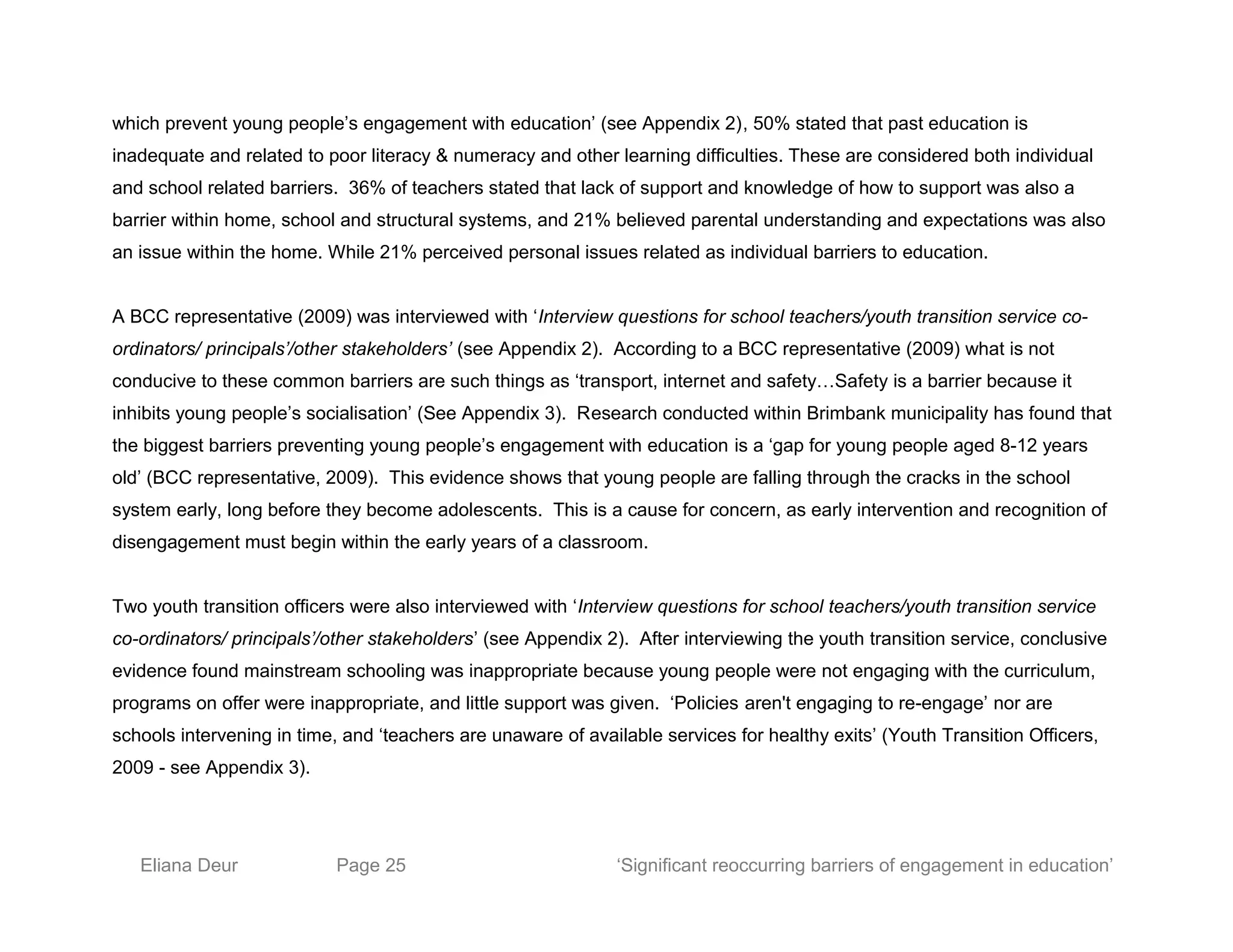 which prevent young people’s engagement with education’ (see Appendix 2), 50% stated that past education is
inadequate and related to poor literacy & numeracy and other learning difficulties. These are considered both individual
and school related barriers. 36% of teachers stated that lack of support and knowledge of how to support was also a
barrier within home, school and structural systems, and 21% believed parental understanding and expectations was also
an issue within the home. While 21% perceived personal issues related as individual barriers to education.
A BCC representative (2009) was interviewed with ‘Interview questions for school teachers/youth transition service co-
ordinators/ principals’/other stakeholders’ (see Appendix 2). According to a BCC representative (2009) what is not
conducive to these common barriers are such things as ‘transport, internet and safety…Safety is a barrier because it
inhibits young people’s socialisation’ (See Appendix 3). Research conducted within Brimbank municipality has found that
the biggest barriers preventing young people’s engagement with education is a ‘gap for young people aged 8-12 years
old’ (BCC representative, 2009). This evidence shows that young people are falling through the cracks in the school
system early, long before they become adolescents. This is a cause for concern, as early intervention and recognition of
disengagement must begin within the early years of a classroom.
Two youth transition officers were also interviewed with ‘Interview questions for school teachers/youth transition service
co-ordinators/ principals’/other stakeholders’ (see Appendix 2). After interviewing the youth transition service, conclusive
evidence found mainstream schooling was inappropriate because young people were not engaging with the curriculum,
programs on offer were inappropriate, and little support was given. ‘Policies aren't engaging to re-engage’ nor are
schools intervening in time, and ‘teachers are unaware of available services for healthy exits’ (Youth Transition Officers,
2009 - see Appendix 3).
Eliana Deur Page 25 ‘Significant reoccurring barriers of engagement in education’
 